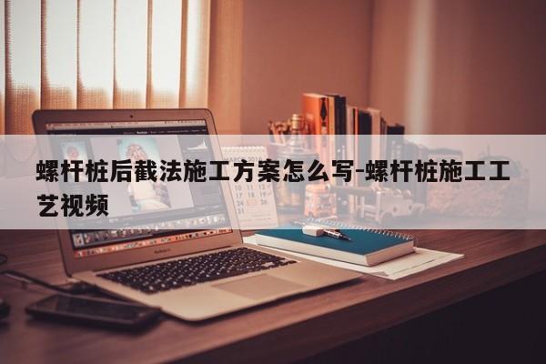 螺杆桩后截法施工方案怎么写-螺杆桩施工工艺视频