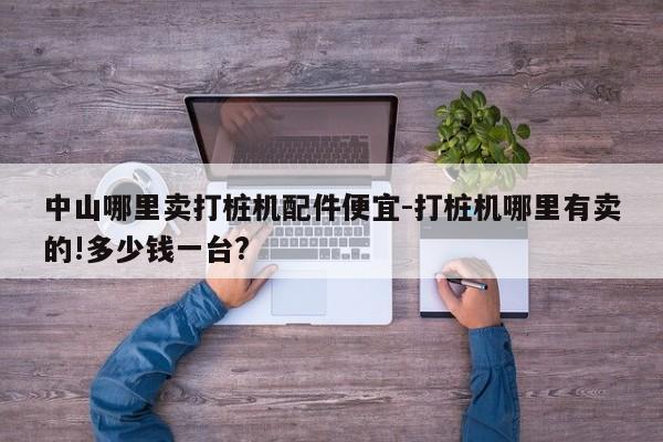 中山哪里卖打桩机配件便宜-打桩机哪里有卖的!多少钱一台?