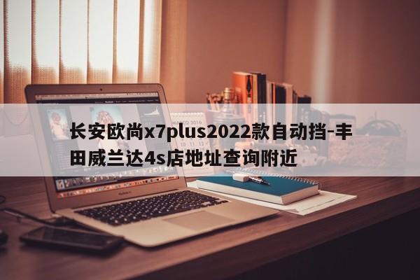 长安欧尚x7plus2022款自动挡-丰田威兰达4s店地址查询附近