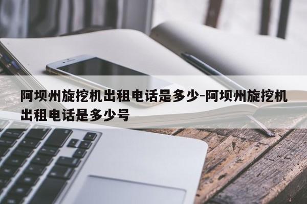 阿坝州旋挖机出租电话是多少-阿坝州旋挖机出租电话是多少号