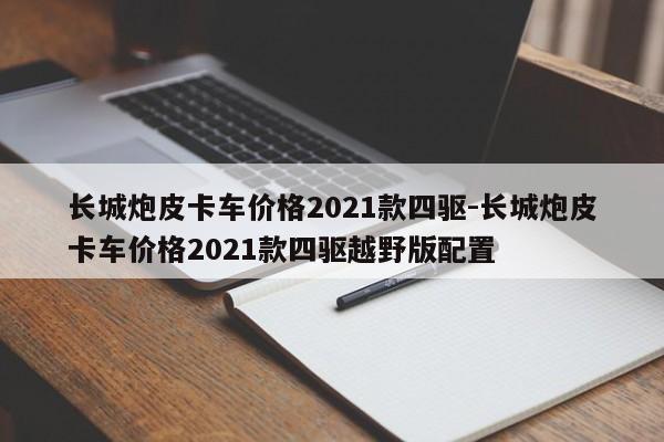 长城炮皮卡车价格2021款四驱-长城炮皮卡车价格2021款四驱越野版配置