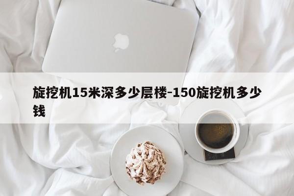 旋挖机15米深多少层楼-150旋挖机多少钱