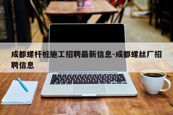 成都螺杆桩施工招聘最新信息-成都螺丝厂招聘信息