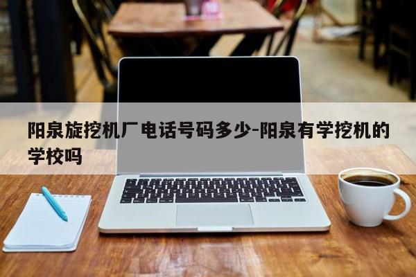 阳泉旋挖机厂电话号码多少-阳泉有学挖机的学校吗