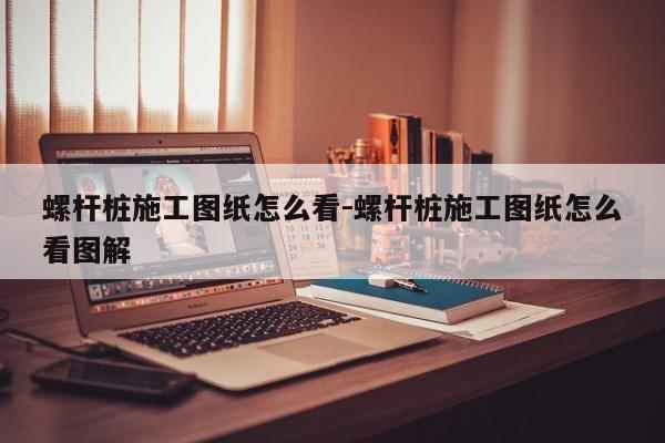 螺杆桩施工图纸怎么看-螺杆桩施工图纸怎么看图解