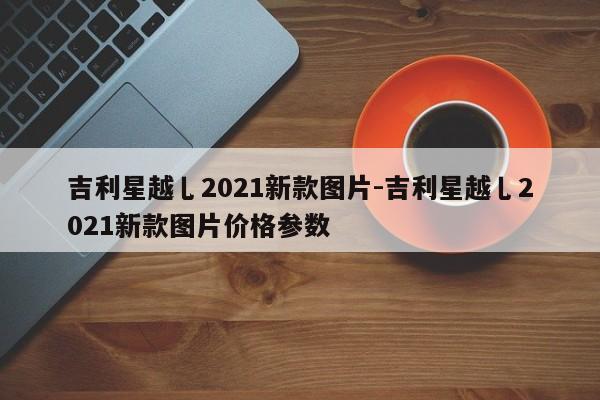 吉利星越乚2021新款图片-吉利星越乚2021新款图片价格参数