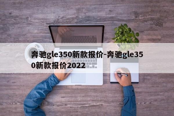 奔驰gle350新款报价-奔驰gle350新款报价2022