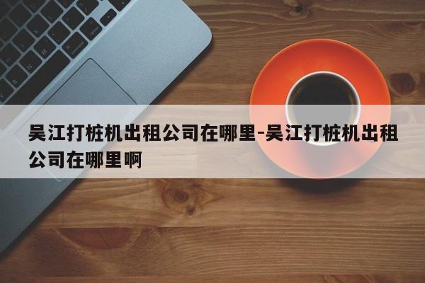 吴江打桩机出租公司在哪里-吴江打桩机出租公司在哪里啊