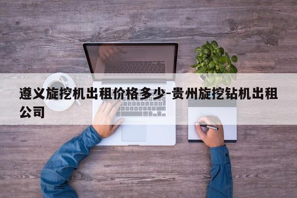 遵义旋挖机出租价格多少-贵州旋挖钻机出租公司