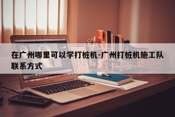 在广州哪里可以学打桩机-广州打桩机施工队联系方式