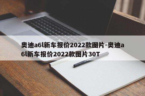 奥迪a6l新车报价2022款图片-奥迪a6l新车报价2022款图片30T