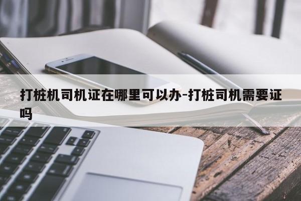 打桩机司机证在哪里可以办-打桩司机需要证吗