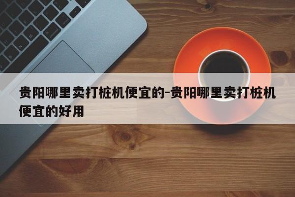 贵阳哪里卖打桩机便宜的-贵阳哪里卖打桩机便宜的好用