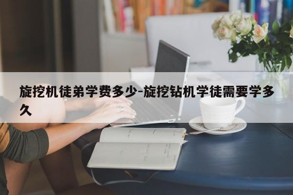 旋挖机徒弟学费多少-旋挖钻机学徒需要学多久