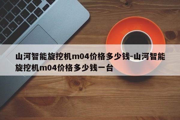 山河智能旋挖机m04价格多少钱-山河智能旋挖机m04价格多少钱一台