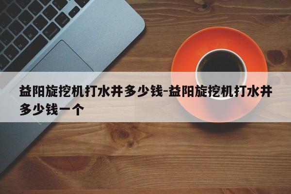 益阳旋挖机打水井多少钱-益阳旋挖机打水井多少钱一个