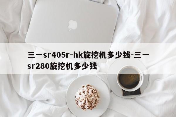 三一sr405r-hk旋挖机多少钱-三一sr280旋挖机多少钱